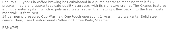 Bodum's 50 years in coffee brewing has culminated in a pump espresso machine that is fully 
  programmable and guarantees cafe quality espresso, with its signature crema. The Granos features 
  a unique water system which expels used water rather than letting it flow back into the fresh water 
  reservoir. It features:
  19 bar pump pressure, Cup Warmer, One touch operation, 2 year limited warranty, Solid steel 
  construction, uses Fresh Ground Coffee or Coffee Pods, Steamer 

  RRP $795