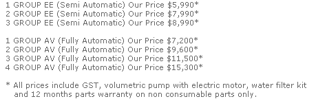 1 GROUP EE (Semi Automatic) Our Price $5,990*
  2 GROUP EE (Semi Automatic) Our Price $7,990*
  3 GROUP EE (Semi Automatic) Our Price $8,990*

  1 GROUP AV (Fully Automatic) Our Price $7,200*
  2 GROUP AV (Fully Automatic) Our Price $9,600*
  3 GROUP AV (Fully Automatic) Our Price $11,500*
  4 GROUP AV (Fully Automatic) Our Price $15,300*

  * All prices include GST, volumetric pump with electric motor, water filter kit
     and 12 months parts warranty on non consumable parts only.