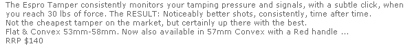 The Espro Tamper consistently monitors your tamping pressure and signals, with a subtle click, when 
  you reach 30 lbs of force. The RESULT: Noticeably better shots, consistently, time after time.
  Not the cheapest tamper on the market, but certainly up there with the best.
  Flat & Convex 53mm-58mm. Now also available in 57mm Convex with a Red handle ...
  RRP $140