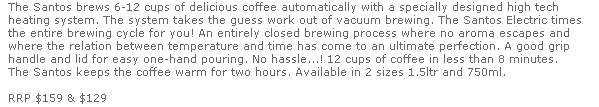 The Santos brews 6-12 cups of delicious coffee automatically with a specially designed high tech 
  heating system. The system takes the guess work out of vacuum brewing. The Santos Electric times 
  the entire brewing cycle for you! An entirely closed brewing process where no aroma escapes and 
  where the relation between temperature and time has come to an ultimate perfection. A good grip 
  handle and lid for easy one-hand pouring. No hassle...! 12 cups of coffee in less than 8 minutes. 
  The Santos keeps the coffee warm for two hours. Available in 2 sizes 1.5ltr and 750ml.

  RRP $159 & $129