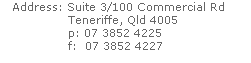 Address: Suite 3/100 Commercial Rd 
                 Teneriffe, Qld 4005
                 p: 07 3852 4225
                 f:  07 3852 4227