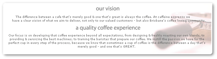 The difference between a cafe that's merely good & one that's great is always the coffee. At caffeine espresso we 
             have a clear vision of what we aim to deliver, not only to our valued customers - but also Brisbane's coffee loving community.



         Our focus is on developing that coffee experience beyond all expectations, from designing & freshly roasting our own blends, to 
         providing & servicing the best machines, to training the baristas that prepare our coffee. We instill the passion we have for the
         perfect cup in every step of the process, because we know that sometimes a cup of coffee is the difference between a day that's
         merely good - and one that's GREAT.
